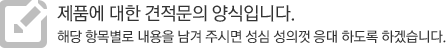 제품에 대한 견적문의 양식입니다. 해당 항목별로 내용을 남겨 주시면 성심 성의껏 응대 하도록 하겠습니다.